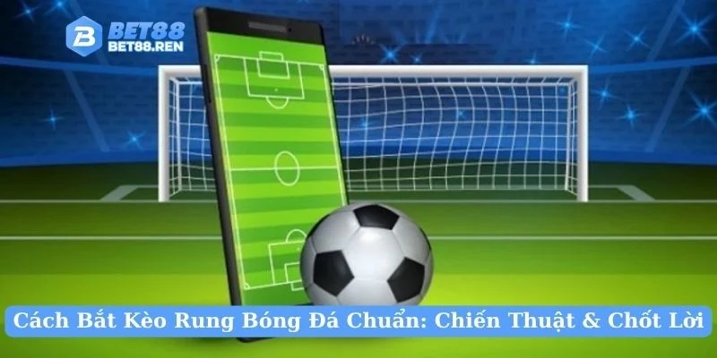 Cách Bắt Kèo Rung Bóng Đá Chuẩn: Chiến Thuật & Chốt Lời